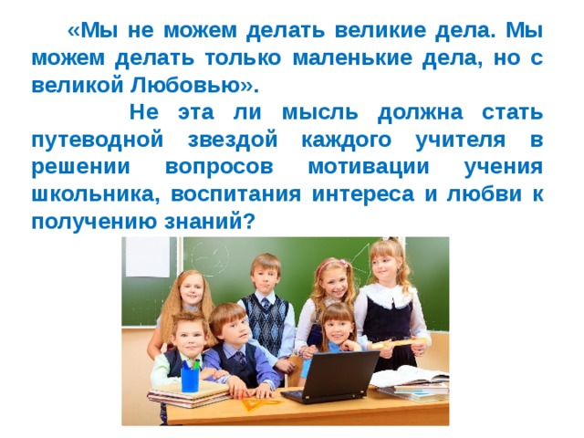  «Мы не можем делать великие дела. Мы можем делать только маленькие дела, но с великой Любовью».  Не эта ли мысль должна стать путеводной звездой каждого учителя в решении вопросов мотивации учения школьника, воспитания интереса и любви к получению знаний? 