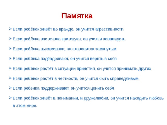 Памятка Если ребёнок живёт во вражде, он учится агрессивности Если ребёнка постоянно критикуют, он учится ненавидеть Если ребёнка высмеивают, он становится замкнутым Если ребёнка подбадривают, он учится верить в себя Если ребёнок растёт в ситуации принятия, он учится принимать других Если ребёнок растёт в честности, он учится быть справедливым Если ребенка поддерживают, он учится ценить себя Если ребёнок живёт в понимании, и дружелюбии, он учится находить любовь в этом мире. 