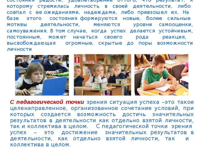 С психологической точки зрения успех – это переживание состояния радости, удовлетворение оттого, что результат, к которому стремилась личность в своей деятельности, либо совпал с ее ожиданиями, надеждами, либо превзошел их. На базе этого состояния формируются новые, более сильные мотивы деятельности, меняются уровни самооценки, самоуважения. В том случае, когда успех делается устойчивым, постоянным, может начаться своего рода реакция, высвобождающая огромные, скрытые до поры возможности личности С педагогической точки зрения ситуация успеха –это такое целенаправленное, организованное сочетание условий, при которых создается возможность достичь значительных результатов в деятельности как отдельно взятой личности, так и коллектива в целом. С педагогической точки зрения успех – это достижение значительных результатов в деятельности, как отдельно взятой личности, так и коллектива в целом. 