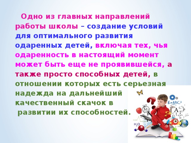  Одно из главных направлений работы школы – создание условий для оптимального развития одаренных детей, включая тех, чья одаренность в настоящий момент может быть еще не проявившейся,  а также просто способных детей, в отношении которых есть серьезная надежда на дальнейший качественный скачок в  развитии их способностей.  