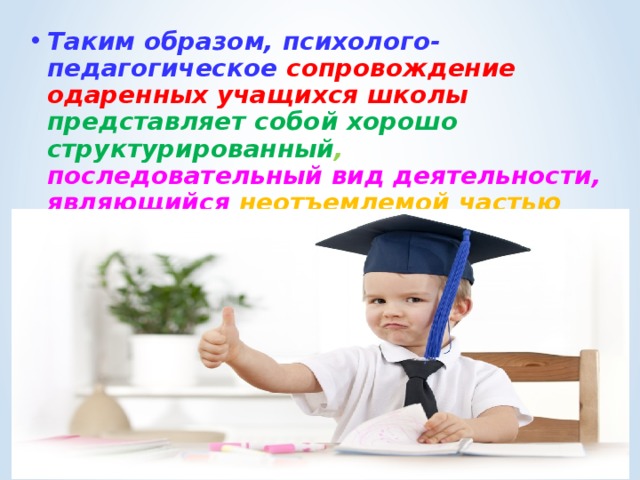 Таким образом, психолого-педагогическое сопровождение одаренных учащихся школы представляет собой хорошо структурированный ,  последовательный вид деятельности, являющийся неотъемлемой частью системы работы учреждения образования по выявлению, сопровождению и развитию одаренных детей . 