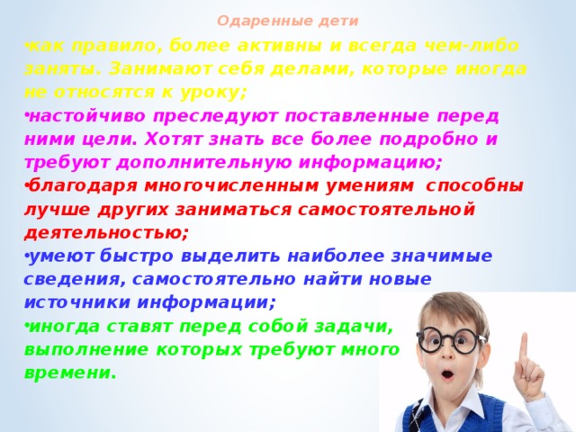 Одаренные дети   как правило, более активны и всегда чем-либо заняты. Занимают себя делами, которые иногда не относятся к уроку; настойчиво преследуют поставленные перед ними цели. Хотят знать все более подробно и требуют дополнительную информацию; благодаря многочисленным умениям  способны лучше других заниматься самостоятельной деятельностью; умеют быстро выделить наиболее значимые сведения, самостоятельно найти новые источники информации; иногда ставят перед собой задачи, выполнение которых требуют много времени.  