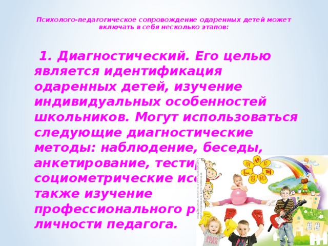  Психолого-педагогическое сопровождение одаренных детей может включать в себя несколько этапов:    1. Диагностический. Его целью является идентификация одаренных детей, изучение индивидуальных особенностей школьников. Могут использоваться следующие диагностические методы: наблюдение, беседы, анкетирование, тестирование, социометрические исследования. А также изучение профессионального развития личности педагога.  