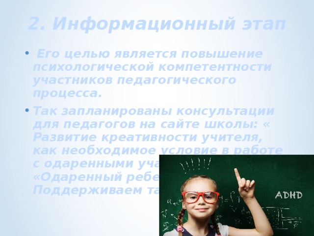 2. Информационный этап  Его целью является повышение психологической компетентности участников педагогического процесса. Так запланированы консультации для педагогов на сайте школы: « Развитие креативности учителя, как необходимое условие в работе с одаренными учащимися»; «Одаренный ребенок. Поддерживаем талант ученика». 