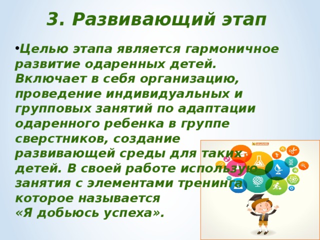 3. Развивающий этап Целью этапа является гармоничное развитие одаренных детей. Включает в себя организацию, проведение индивидуальных и групповых занятий по адаптации одаренного ребенка в группе сверстников, создание развивающей среды для таких детей. В своей работе использую занятия с элементами тренинга которое называется «Я добьюсь успеха». 