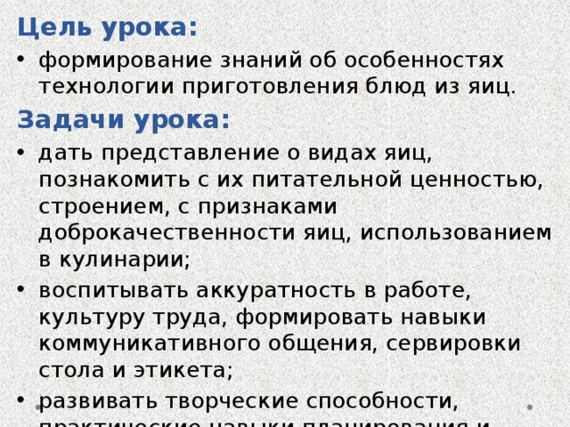 Цель урока: формирование знаний об особенностях технологии приготовления блюд из яиц. Задачи урока: дать представление о видах яиц, познакомить с их питательной ценностью, строением, с признаками доброкачественности яиц, использованием в кулинарии; воспитывать аккуратность в работе, культуру труда, формировать навыки коммуникативного общения, сервировки стола и этикета; развивать творческие способности, практические навыки планирования и выполнения задуманного. 