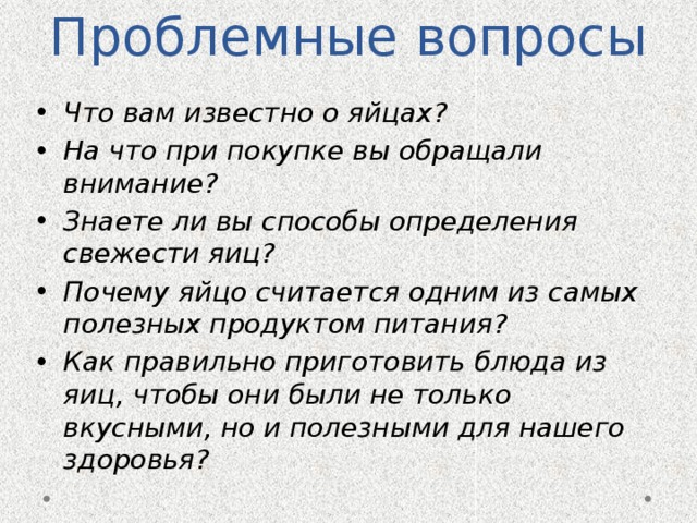 Проблемные вопросы Что вам известно о яйцах? На что при покупке вы обращали внимание? Знаете ли вы способы определения свежести яиц? Почему яйцо считается одним из самых полезных продуктом питания? Как правильно приготовить блюда из яиц, чтобы они были не только вкусными, но и полезными для нашего здоровья? 