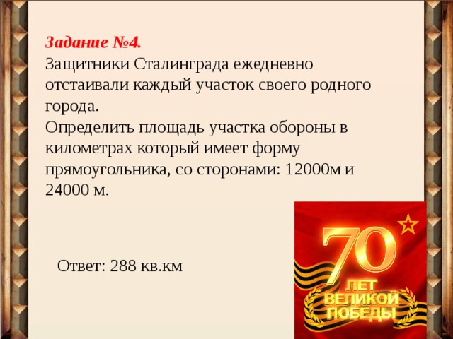 Задание №4. Защитники Сталинграда ежедневно отстаивали каждый участок своего родного города. Определить площадь участка обороны в километрах который имеет форму прямоугольника, со сторонами: 12000м и 24000 м. Ответ: 288 кв.км 
