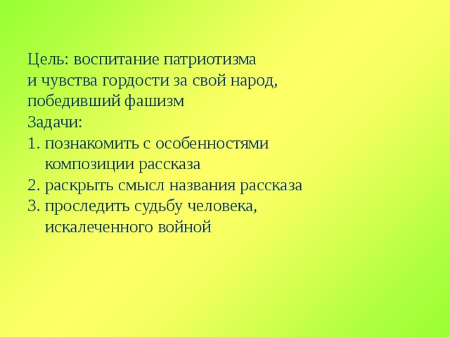 Цель: воспитание патриотизма и чувства гордости за свой народ, победивший фашизм Задачи: 1. познакомить с особенностями  композиции рассказа 2. раскрыть смысл названия рассказа 3. проследить судьбу человека,  искалеченного войной 