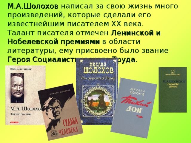 М.А.Шолохов написал за свою жизнь много произведений, которые сделали его известнейшим писателем ХХ века. Талант писателя отмечен Ленинской и Нобелевской премиями в области литературы, ему присвоено было звание Героя Социалистического Труда . 