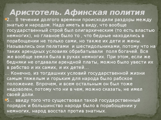 Аристотель. Афинская полития 2… В течении долгого времени происходили раздоры между знатью и народом. Надо иметь в виду, что вообще государственный строй был олигархическим (то есть властью немногих), но главное было то , что бедные находились в порабощении не только сами, но также их дети и жены. Назывались они пелатами и шестидольниками, потому что на таких арендных условиях обрабатывали поля богачей. Вся же вообще земля была в руках немногих. При этом, если же бедняки не отдавали арендной платы, можно было увести их в рабство и их самих, и их детей… … Конечно, из тогдашних условий государственной жизни самым тяжелым и горьким для народа было рабское положение. Впрочем, и всем остальным он был тоже недоволен, потому что ни в чем, можно сказать, не имел своей доли. 5… ввиду того что существовал такой государственный порядок и большинство народа было в порабощении у немногих, народ восстал против знатных.  