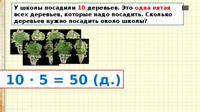 У школы посадили 10 деревьев. Это одна пятая всех деревьев, которые надо посадить. Сколько деревьев нужно посадить около школы?  10 · 5 = 50 (д.) 
