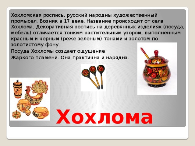 Хохломская роспись, русский народны художественный промысел. Возник в 17 веке. Название происходит от села Хохлома. Декоративная роспись на деревянных изделиях (посуда, мебель) отличается тонким растительным узором, выполненным красным и черным (реже зеленым) тонами и золотом по золотистому фону. Посуда Хохломы создает ощущение Жаркого пламени. Она практична и нарядна.  Хохлома 