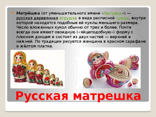 Матрёшка  (от уменьшительного имени « Матрёна ») —  русская   деревянная   игрушка  в виде расписной  куклы , внутри которой находятся подобные ей куклы меньшего размера. Число вложенных кукол обычно от трех и более. Почти всегда они имеют овоидную («яйцеподобную») форму с плоским донцем и состоят из двух частей — верхней и нижней. По традиции рисуется женщина в красном сарафане и жёлтом платке. Русская матрешка 