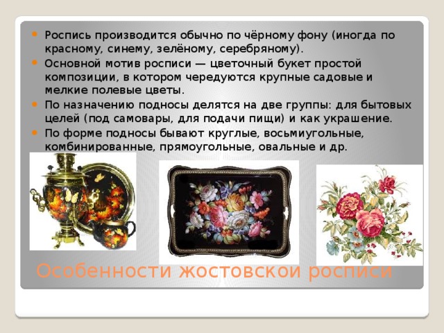 Роспись производится обычно по чёрному фону (иногда по красному, синему, зелёному, серебряному). Основной мотив росписи — цветочный букет простой композиции, в котором чередуются крупные садовые и мелкие полевые цветы. По назначению подносы делятся на две группы: для бытовых целей (под самовары, для подачи пищи) и как украшение. По форме подносы бывают круглые, восьмиугольные, комбинированные, прямоугольные, овальные и др.   Особенности жостовской росписи   