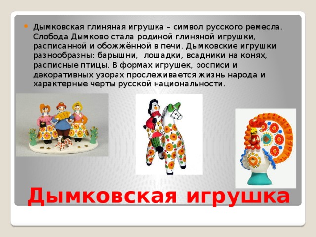 Дымковская глиняная игрушка – символ русского ремесла. Слобода Дымково стала родиной глиняной игрушки, расписанной и обожжённой в печи. Дымковские игрушки разнообразны: барышни, лошадки, всадники на конях, расписные птицы. В формах игрушек, росписи и декоративных узорах прослеживается жизнь народа и характерные черты русской национальности. Дымковская игрушка 