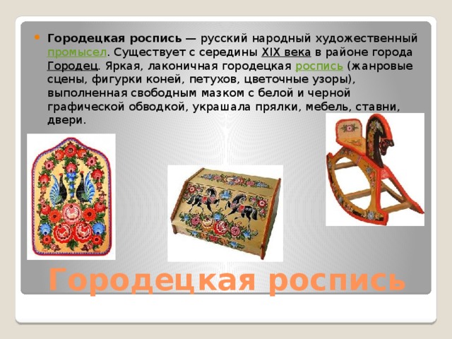 Городецкая роспись  — русский народный художественный  промысел . Существует с середины  XIX века  в районе города  Городец . Яркая, лаконичная городецкая  роспись  (жанровые сцены, фигурки коней, петухов, цветочные узоры), выполненная свободным мазком с белой и черной графической обводкой, украшала прялки, мебель, ставни, двери. Городецкая роспись 
