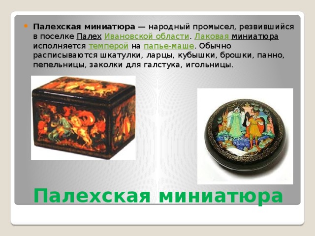Палехская миниатюра  — народный промысел, резвившийся в поселке  Палех   Ивановской области .  Лаковая миниатюра  исполняется  темперой  на  папье-маше . Обычно расписываются шкатулки, ларцы, кубышки, брошки, панно, пепельницы, заколки для галстука, игольницы. Палехская миниатюра 