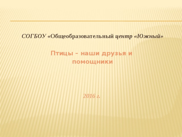 СОГБОУ « Общеобразовательный центр «Южный»  Птицы – наши друзья и помощники    2016 г. 