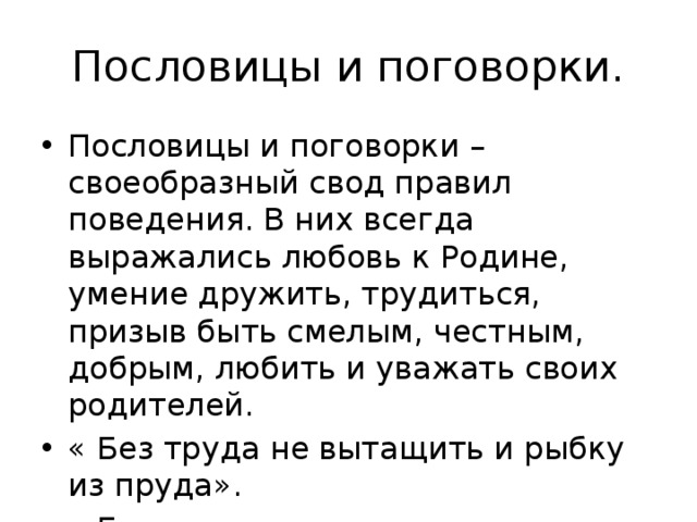 Пословицы и поговорки. Пословицы и поговорки – своеобразный свод правил поведения. В них всегда выражались любовь к Родине, умение дружить, трудиться, призыв быть смелым, честным, добрым, любить и уважать своих родителей. « Без труда не вытащить и рыбку из пруда». « Береги платье снову, а честь смолоду». 