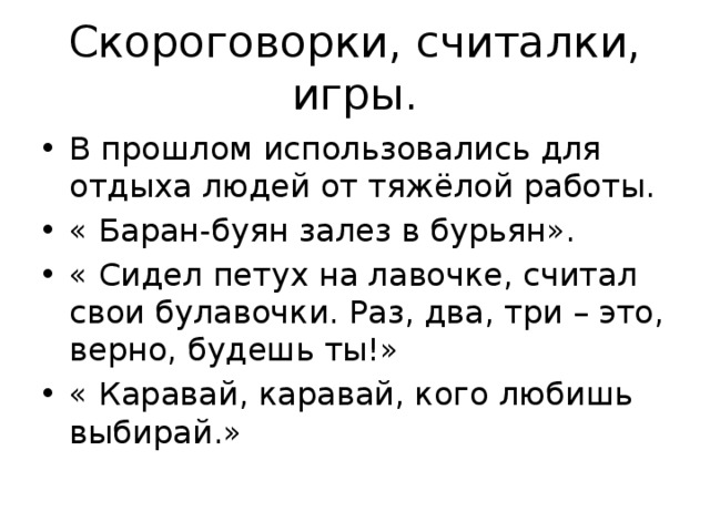 Скороговорки, считалки, игры. В прошлом использовались для отдыха людей от тяжёлой работы. « Баран-буян залез в бурьян». « Сидел петух на лавочке, считал свои булавочки. Раз, два, три – это, верно, будешь ты!» « Каравай, каравай, кого любишь выбирай.» 