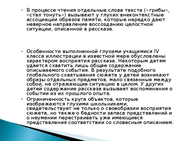 В процессе чтения отдельные слова текста («грибы», «стал тонуть») вызывают у глухих внеконтекстные ассоциации образов памяти, которые нередко дают неверное направление воссозданию целостной ситуации, описанной в рассказе.    Особенности выполненной глухими учащимися IV класса иллюстрации в известной мере обусловлены характером восприятия рассказа. Некоторым детям удается схватить лишь общее содержание описываемого события. В результате подобного глобального схватывания сюжета у детей возникают образы отдельных предметов, мало связанные между собой, не отражающие ситуацию в целом. У других детей содержание рассказа вызывает воспоминания о событии из их прошлого опыта. Ограниченность круга объектов, которые изображаются глухими школьниками, свидетельствует не только о своеобразии восприятия сюжета, но также о бедности запаса представлений и о неумении перестраивать уже имеющиеся представления соответствии со словесным описанием. 