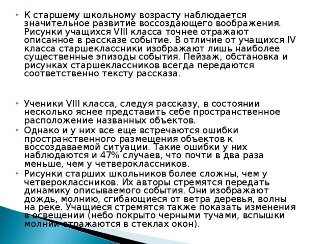 К старшему школьному возрасту наблюдается значительное развитие воссоздающего воображения. Рисунки учащихся VIII класса точнее отражают описанное в рассказе событие. В отличие от учащихся IV класса старшеклассники изображают лишь наиболее существенные эпизоды события. Пейзаж, обстановка и рисунках старшеклассников всегда передаются соответственно тексту рассказа.   Ученики VIII класса, следуя рассказу, в состоянии несколько яснее представить себе пространственное расположение названных объектов. Однако и у них все еще встречаются ошибки пространственного размещения объектов к воссоздаваемой ситуации. Такие ошибки у них наблюдаются и 47% случаев, что почти в два раза меньше, чем у четвероклассников. Рисунки старших школьников более сложны, чем у четвероклассников. Их авторы стремятся передать динамику описываемого события. Они изображают дождь, молнию, сгибающиеся от ветра деревья, волны на реке. Учащиеся стремятся также показать изменения в освещении (небо покрыто черными тучами, вспышки молнии отражаются в стеклах окон). 