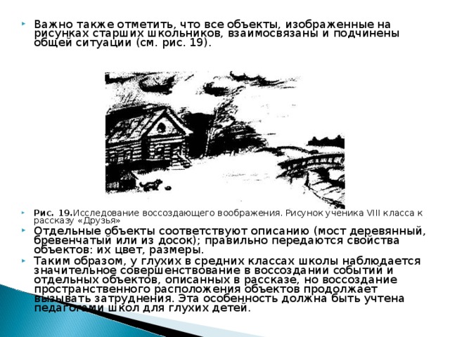 Важно также отметить, что все объекты, изображенные на рисунках старших школьников, взаимосвязаны и подчинены общей ситуации (см. рис. 19).                 Рис. 19. Исследование воссоздающего воображения. Рисунок ученика VIII класса к рассказу «Друзья»  Отдельные объекты соответствуют описанию (мост деревянный, бревенчатый или из досок); правильно передаются свойства объектов: их цвет, размеры. Таким образом, у глухих в средних классах школы наблюдается значительное совершенствование в воссоздании событий и отдельных объектов, описанных в рассказе, но воссоздание пространственного расположения объектов продолжает вызывать затруднения. Эта особенность должна быть учтена педагогами школ для глухих детей. 