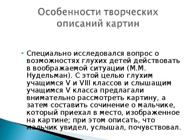 Специально исследовался вопрос о возможностях глухих детей действовать в воображаемой ситуации (М.М. Нудельман). С этой целью глухим учащимся V и VIII классов и слышащим учащимся V класса предлагали внимательно рассмотреть картину, а затем составить сочинение о мальчике, который приехал в место, изображенное на картине; при этом описать, что мальчик увидел, услышал, почувствовал. 