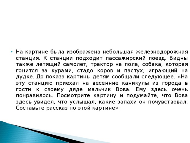 На картине была изображена небольшая железнодорожная станция. К станции подходит пассажирский поезд. Видны также летящий самолет, трактор на поле, собака, которая гонится за курами, стадо коров и пастух, играющий на дудке. До показа картины детям сообщали следующее: «На эту станцию приехал на весенние каникулы из города в гости к своему дяде мальчик Вова. Ему здесь очень понравилось. Посмотрите картину и подумайте, что Вова здесь увидел, что услышал, какие запахи он почувствовал. Составьте рассказ по этой картине». 