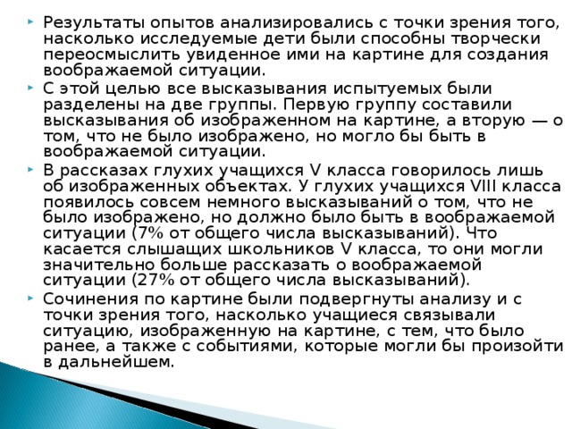 Результаты опытов анализировались с точки зрения того, насколько исследуемые дети были способны творчески переосмыслить увиденное ими на картине для создания воображаемой ситуации. С этой целью все высказывания испытуемых были разделены на две группы. Первую группу составили высказывания об изображенном на картине, а вторую — о том, что не было изображено, но могло бы быть в воображаемой ситуации. В рассказах глухих учащихся V класса говорилось лишь об изображенных объектах. У глухих учащихся VIII класса появилось совсем немного высказываний о том, что не было изображено, но должно было быть в воображаемой ситуации (7% от общего числа высказываний). Что касается слышащих школьников V класса, то они могли значительно больше рассказать о воображаемой ситуации (27% от общего числа высказываний). Сочинения по картине были подвергнуты анализу и с точки зрения того, насколько учащиеся связывали ситуацию, изображенную на картине, с тем, что было ранее, а также с событиями, которые могли бы произойти в дальнейшем.  