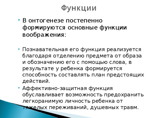 В онтогенезе постепенно формируются основные функции воображения:  Познавательная его функция реализуется благодаря отделению предмета от образа и обозначению его с помощью слова, в результате у ребенка формируется способность составлять план предстоящих действий. Аффективно-защитная функция обуславливает возможность предохранить легкоранимую личность ребенка от тяжелых переживаний, душевных травм. 