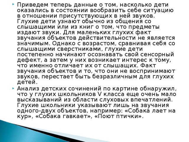 Приведем теперь данные о том, насколько дети оказались в состоянии вообразить себе ситуацию в отношении присутствующих в ней звуков. Глухие дети узнают обычно из общения со слышащими или из книг о том, что предметы издают звуки. Для маленьких глухих факт звучания объектов действительности не является значимым. Однако с возрастом, сравнивая себя со слышащими сверстниками, глухие дети постепенно начинают осознавать свой сенсорный дефект, а затем у них возникает интерес к тому, что именно отличает их от слышащих. Факт звучания объектов и то, что они не воспринимают звуков, перестает быть безразличным для глухих детей. Анализ детских сочинений по картине обнаружил, что у глухих школьников V класса еще очень мало высказываний из области слуховых впечатлений. Глухие школьники указывают лишь на звучания одного-двух объектов, например: «Собака лает на кур», «Собака гавкает», «Поют птички».  