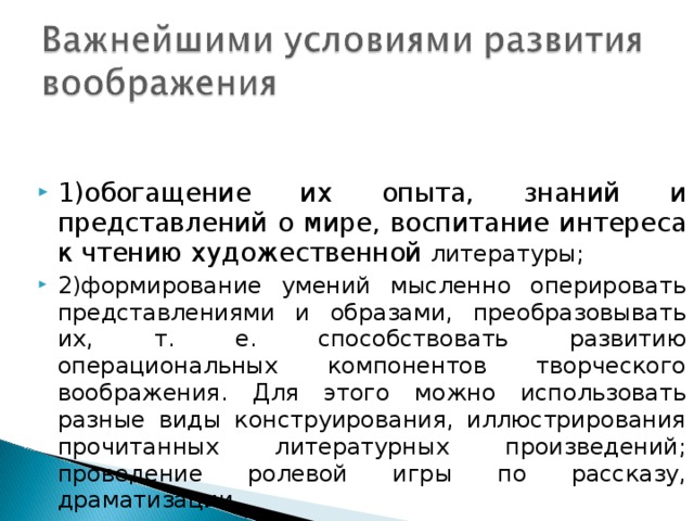 1)обогащение их опыта, знаний и представлений о мире, воспитание интереса к чтению художественной литературы; 2)формирование умений мысленно оперировать представлениями и образами, преобразовывать их, т. е. способствовать развитию операциональных компонентов творческого воображения. Для этого можно использовать разные виды конструирования, иллюстрирования прочитанных литературных произведений; проведение ролевой игры по рассказу, драматизации. 