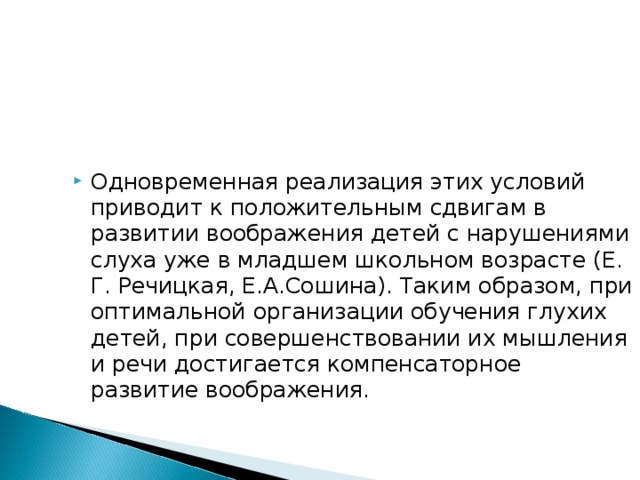Одновременная реализация этих условий приводит к положительным сдвигам в развитии воображения детей с нарушениями слуха уже в младшем школьном возрасте (Е. Г. Речицкая, Е.А.Сошина). Таким образом, при оптимальной организации обучения глухих детей, при совершенствовании их мышления и речи достигается компенсаторное развитие воображения.  
