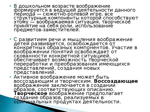 В дошкольном возрасте воображение формируется в ведущей деятельности данного периода — сюжетно-ролевой игре, все структурные компоненты которой способствуют этому — воображаемая ситуация, творческое принятие на себя роли, использование предметов-заместителей.  С развитием речи и мышления воображение детей развивается, освобождается от конкретных образных компонентов. Участие в воображении понятий освобождает от скованности конкретной ситуацией, обеспечивает возможность творческой переработки и преобразования имеющихся представлений, создания новых представлений. Активное воображение может быть воссоздающим и творческим. Воссоздающее воображение заключается в создании образов, соответствующих описанию. Творческое воображение предполагает создание образов, реализуемых в оригинальных продуктах деятельности. 