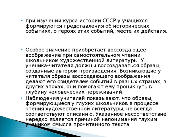 при изучении курса истории СССР у учащихся формируются представления об исторических событиях, о героях этих событий, месте их действия.  Особое значение приобретает воссоздающее воображение при самостоятельном чтении школьником художественной литературы. У ученика-читателя должны воссоздаваться образы, созданные автором произведения. Возникающие у читателя образы воссоздающего воображения делают его свидетелем событий в разных странах, в других эпохах, они помогают ему проникнуть в глубину человеческих переживаний. Наблюдения учителей показывают, что образы, формирующиеся у глухих школьников в процессе чтения художественной литературы, не всегда соответствуют описанию. Указанное несоответствие нередко является причиной непонимания глухим учеником смысла прочитанного текста 