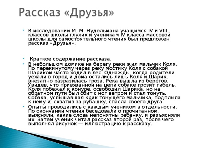 В исследовании М. М. Нудельмана учащимся IV и VIII классов школы глухих и ученикам IV класса массовой школы для самостоятельного чтения был предложен рассказ «Друзья».     Краткое содержание рассказа. В небольшом домике на берегу реки жил мальчик Коля. По перекинутому через реку мостику Коля с собакой Шариком часто ходил в лес. Однажды, когда родители уехали в город и дома остались лишь Коля и Шарик, внезапно разразилась гроза. Река вышла из берегов. Увидев, что привязанной на цепи собаке грозит гибель, Коля побежал к конуре, освободил Шарика, но на обратном пути был сбит с ног ветром и стал тонуть. Собака, услышавшая крик тонущего мальчика, подплыла к нему и, схватив за рубашку, спасла своего друга. Опыты проводились с каждым учеником в отдельности. По окончании чтения беседовали о прочитанном, выясняли, какие слова непонятны ребенку, и разъясняли их. Затем ученик читал рассказ второй раз, после чего выполнял рисунок — иллюстрацию к рассказу. 
