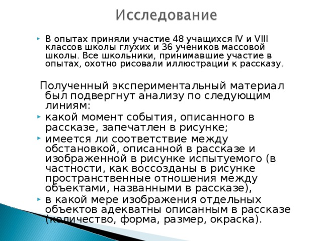 В опытах приняли участие 48 учащихся IV и VIII классов школы глухих и 36 учеников массовой школы. Все школьники, принимавшие участие в опытах, охотно рисовали иллюстрации к рассказу.   Полученный экспериментальный материал был подвергнут анализу по следующим линиям: какой момент события, описанного в рассказе, запечатлен в рисунке; имеется ли соответствие между обстановкой, описанной в рассказе и изображенной в рисунке испытуемого (в частности, как воссозданы в рисунке пространственные отношения между объектами, названными в рассказе), в какой мере изображения отдельных объектов адекватны описанным в рассказе (количество, форма, размер, окраска). 