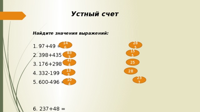 Устный счет Найдите значения выражений:  97+49 = 398+435 = 176+298 = 332-199 = 600-496 = 6. 237+48 = 7. 97+58 = 8. 72-47 = 9. 66-38 = 10. 476-239 = 146 285 155 833 25 474 28 133 237 104