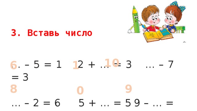 3. Вставь число 10 … – 5 = 1  2 + … = 3   … – 7 = 3 6 1  … – 2 = 6  5 + … = 5  9 – … = 0 8 9 0 