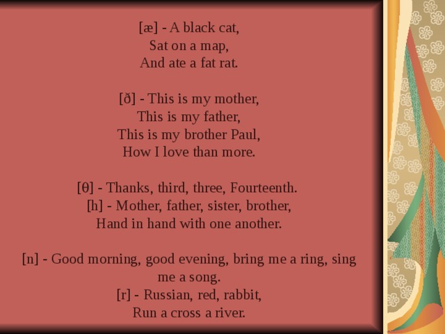 [æ] - A black cat, Sat on a map, And ate a fat rat. [ð] - This is my mother, This is my father, This is my brother Paul, How I love than more. [  ] - Thanks, third, three, Fourteenth. [h] - Mother, father, sister, brother, Hand in hand with one another. [n] - Good morning, good evening, bring me a ring, sing me a song. [r] - Russian, red, rabbit, Run a cross a river.