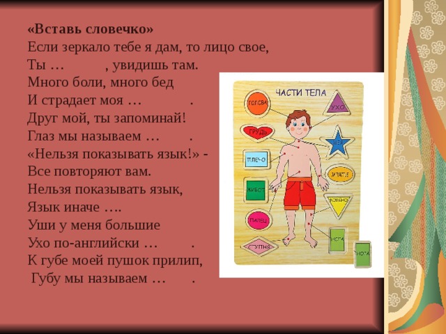 «Вставь словечко»   Если зеркало тебе я дам, то лицо свое, Ты … , увидишь там. Много боли, много бед И страдает моя … . Друг мой, ты запоминай! Глаз мы называем … . «Нельзя показывать язык!» - Все повторяют вам. Нельзя показывать язык, Язык иначе …. Уши у меня большие Ухо по-английски … . К губе моей пушок прилип,  Губу мы называем … .