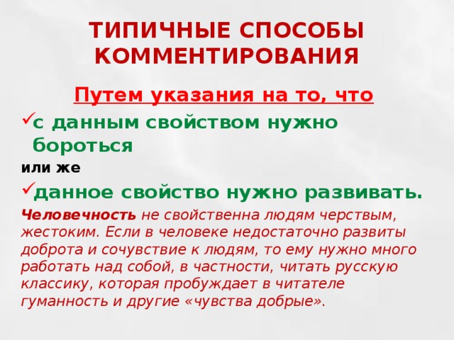 ТИПИЧНЫЕ СПОСОБЫ КОММЕНТИРОВАНИЯ Путем указания на то, что с данным свойством нужно бороться или же данное свойство нужно развивать. Человечность не свойственна людям черствым, жестоким. Если в человеке недостаточно развиты доброта и сочувствие к людям, то ему нужно много работать над собой, в частности, читать русскую классику, которая пробуждает в читателе гуманность и другие «чувства добрые». 