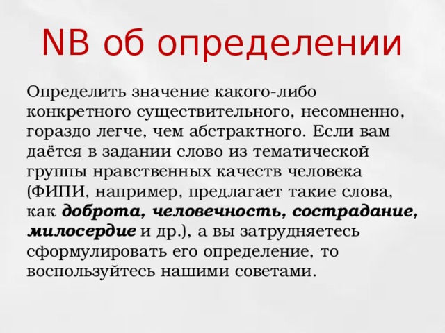 NB об определении Определить значение какого-либо конкретного существительного, несомненно, гораздо легче, чем абстрактного. Если вам даётся в задании слово из тематической группы нравственных качеств человека (ФИПИ, например, предлагает такие слова, как доброта, человечность, сострадание, милосердие  и др.), а вы затрудняетесь сформулировать его определение, то воспользуйтесь нашими советами. 