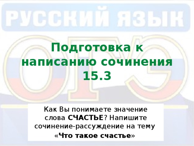 Подготовка к написанию сочинения 15.3 Как Вы понимаете значение слова  СЧАСТЬЕ ? Напишите сочинение-рассуждение на тему « Что такое счастье » 