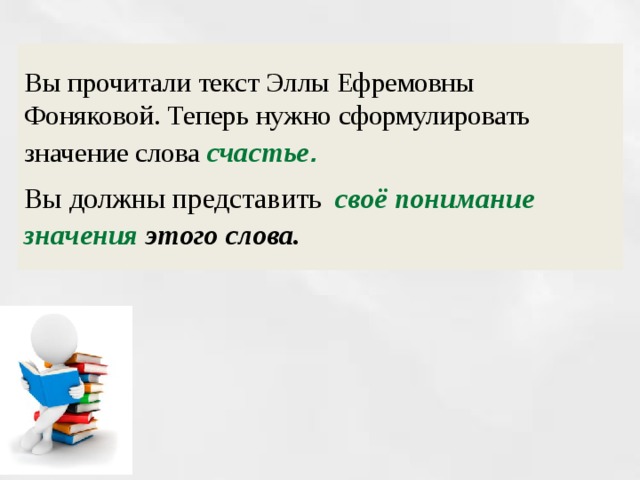 Вы прочитали текст Эллы Ефремовны Фоняковой. Теперь нужно сформулировать значение слова счастье .  Вы должны представить  своё понимание значения этого слова. 