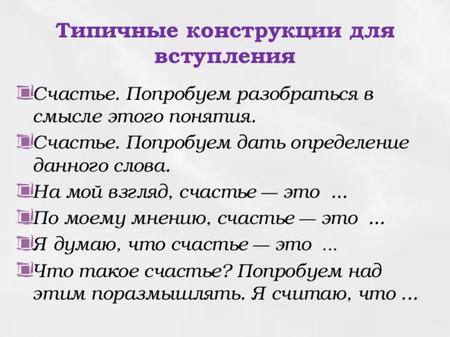 Типичные конструкции для вступления Счастье. Попробуем разобраться в смысле этого понятия. Счастье. Попробуем дать определение данного слова. На мой взгляд, счастье — это ... По моему мнению, счастье — это ... Я думаю, что счастье — это ... Что такое счастье ? Попробуем над этим поразмышлять. Я считаю, что ... 