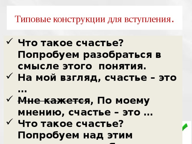 Типовые конструкции для вступления . Что такое счастье? Попробуем разобраться в смысле этого понятия. На мой взгляд, счастье – это … Мне кажется , По моему мнению, счастье – это … Что такое счастье? Попробуем над этим поразмышлять. Я считаю, что … 