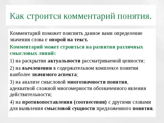 Как строится комментарий понятия. Комментарий поможет пояснить данное вами определение значения слова с опорой на текст. Комментарий может строиться на развитии различных смысловых линий: 1) на раскрытии актуальности рассматриваемой ценности; 2) на вычленении в содержательном комплексе понятия наиболее значимого аспекта ; 3) на анализе смысловой многозначности понятия , адекватной сложной многомерности обозначенного явления действительности; 4) на противопоставлении (соотнесении) с другими словами для выявления смысловой сущности предложенного понятия .  